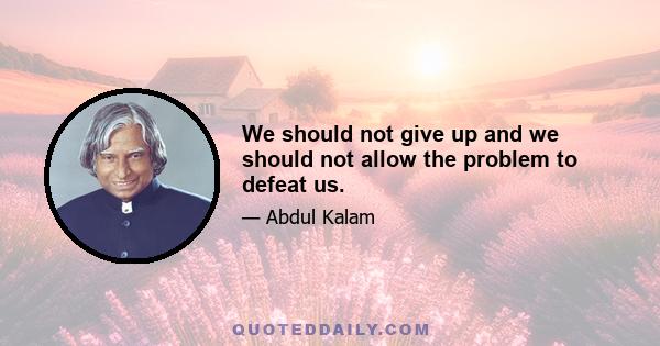 We should not give up and we should not allow the problem to defeat us.