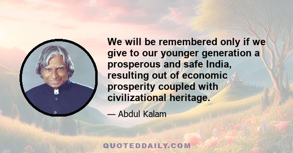 We will be remembered only if we give to our younger generation a prosperous and safe India, resulting out of economic prosperity coupled with civilizational heritage.