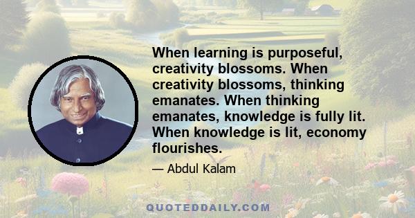 When learning is purposeful, creativity blossoms. When creativity blossoms, thinking emanates. When thinking emanates, knowledge is fully lit. When knowledge is lit, economy flourishes.