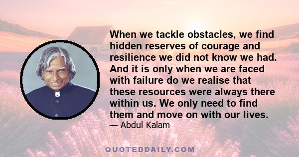 When we tackle obstacles, we find hidden reserves of courage and resilience we did not know we had. And it is only when we are faced with failure do we realise that these resources were always there within us. We only