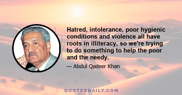 Hatred, intolerance, poor hygienic conditions and violence all have roots in illiteracy, so we're trying to do something to help the poor and the needy.