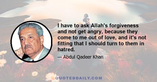 I have to ask Allah's forgiveness and not get angry, because they come to me out of love, and it's not fitting that I should turn to them in hatred.