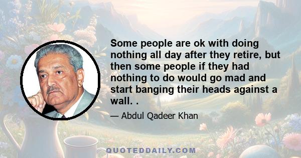 Some people are ok with doing nothing all day after they retire, but then some people if they had nothing to do would go mad and start banging their heads against a wall. .