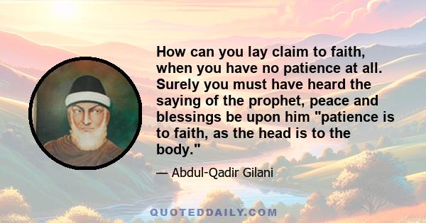 How can you lay claim to faith, when you have no patience at all. Surely you must have heard the saying of the prophet, peace and blessings be upon him patience is to faith, as the head is to the body.