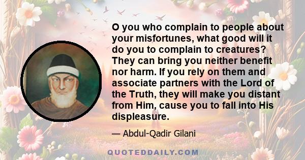 O you who complain to people about your misfortunes, what good will it do you to complain to creatures? They can bring you neither benefit nor harm. If you rely on them and associate partners with the Lord of the Truth, 