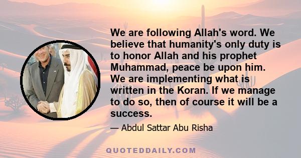 We are following Allah's word. We believe that humanity's only duty is to honor Allah and his prophet Muhammad, peace be upon him. We are implementing what is written in the Koran. If we manage to do so, then of course