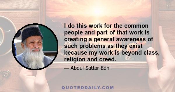 I do this work for the common people and part of that work is creating a general awareness of such problems as they exist because my work is beyond class, religion and creed.