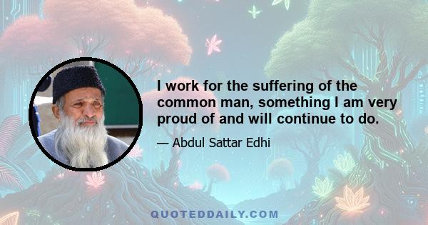 I work for the suffering of the common man, something I am very proud of and will continue to do.