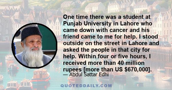 One time there was a student at Punjab University in Lahore who came down with cancer and his friend came to me for help. I stood outside on the street in Lahore and asked the people in that city for help. Within four