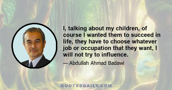 I, talking about my children, of course I wanted them to succeed in life, they have to choose whatever job or occupation that they want, I will not try to influence.