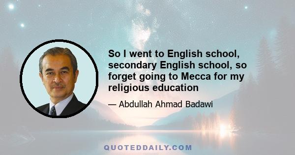 So I went to English school, secondary English school, so forget going to Mecca for my religious education