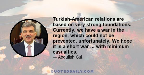 Turkish-American relations are based on very strong foundations. Currently, we have a war in the region, which could not be prevented, unfortunately. We hope it is a short war ... with minimum casualties.