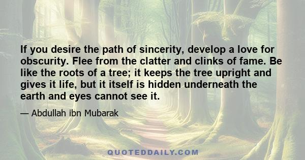 If you desire the path of sincerity, develop a love for obscurity. Flee from the clatter and clinks of fame. Be like the roots of a tree; it keeps the tree upright and gives it life, but it itself is hidden underneath