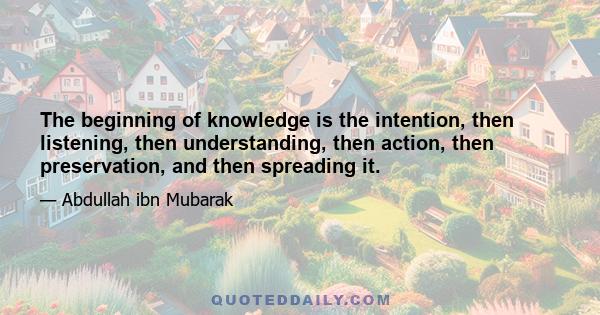 The beginning of knowledge is the intention, then listening, then understanding, then action, then preservation, and then spreading it.