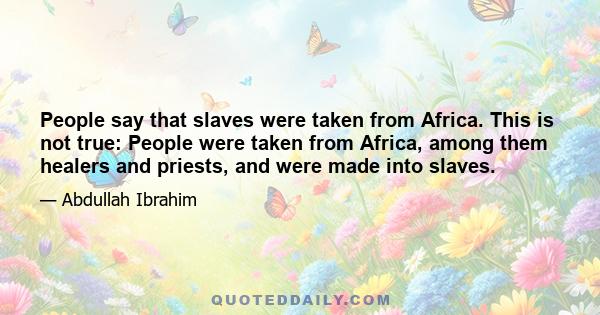 People say that slaves were taken from Africa. This is not true: People were taken from Africa, among them healers and priests, and were made into slaves.