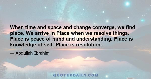 When time and space and change converge, we find place. We arrive in Place when we resolve things. Place is peace of mind and understanding. Place is knowledge of self. Place is resolution.