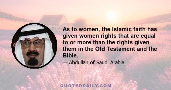 As to women, the Islamic faith has given women rights that are equal to or more than the rights given them in the Old Testament and the Bible.