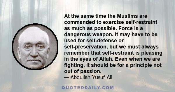 At the same time the Muslims are commanded to exercise self-restraint as much as possible. Force is a dangerous weapon. It may have to be used for self-defense or self-preservation, but we must always remember that