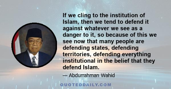 If we cling to the institution of Islam, then we tend to defend it against whatever we see as a danger to it, so because of this we see now that many people are defending states, defending territories, defending