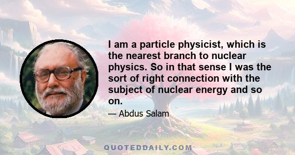 I am a particle physicist, which is the nearest branch to nuclear physics. So in that sense I was the sort of right connection with the subject of nuclear energy and so on.