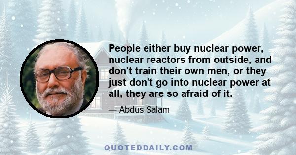 People either buy nuclear power, nuclear reactors from outside, and don't train their own men, or they just don't go into nuclear power at all, they are so afraid of it.