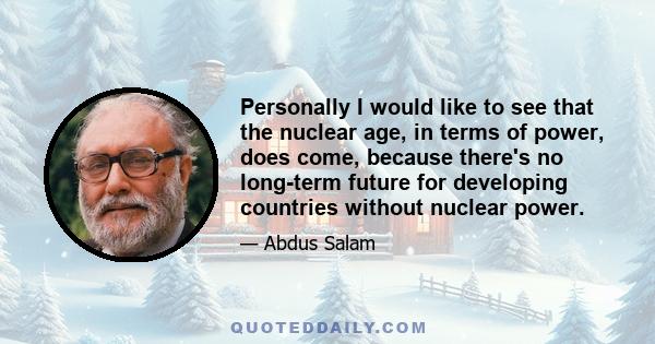 Personally I would like to see that the nuclear age, in terms of power, does come, because there's no long-term future for developing countries without nuclear power.