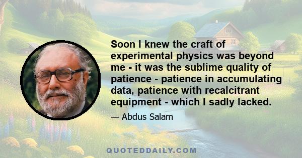 Soon I knew the craft of experimental physics was beyond me - it was the sublime quality of patience - patience in accumulating data, patience with recalcitrant equipment - which I sadly lacked.