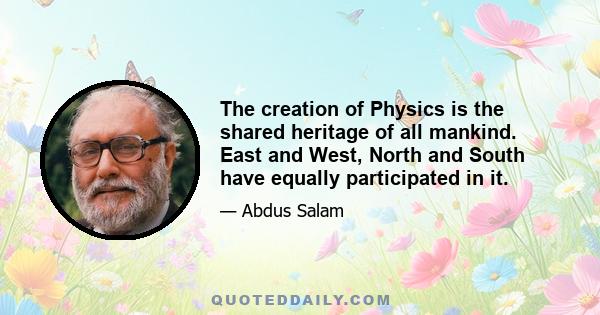 The creation of Physics is the shared heritage of all mankind. East and West, North and South have equally participated in it.