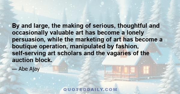 By and large, the making of serious, thoughtful and occasionally valuable art has become a lonely persuasion, while the marketing of art has become a boutique operation, manipulated by fashion, self-serving art scholars 