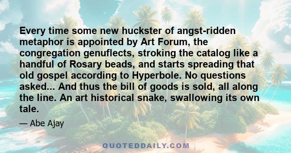 Every time some new huckster of angst-ridden metaphor is appointed by Art Forum, the congregation genuflects, stroking the catalog like a handful of Rosary beads, and starts spreading that old gospel according to