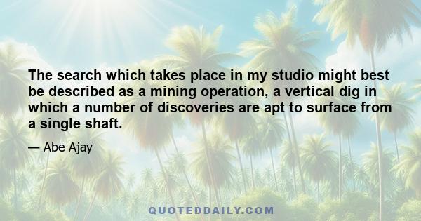 The search which takes place in my studio might best be described as a mining operation, a vertical dig in which a number of discoveries are apt to surface from a single shaft.