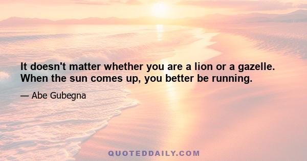 It doesn't matter whether you are a lion or a gazelle. When the sun comes up, you better be running.