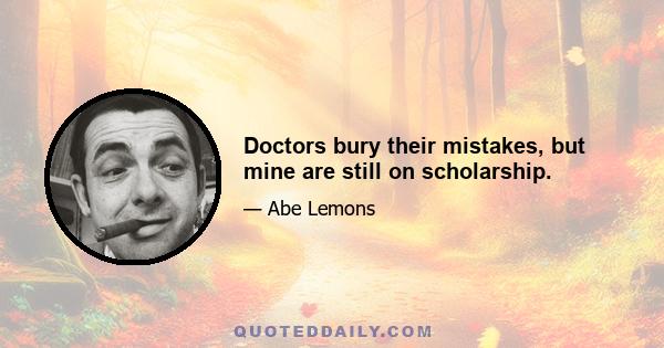 Doctors bury their mistakes, but mine are still on scholarship.