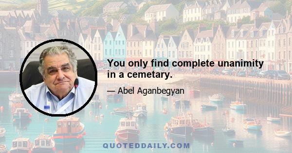 You only find complete unanimity in a cemetary.