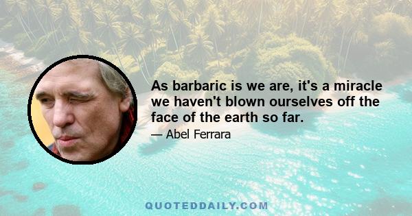 As barbaric is we are, it's a miracle we haven't blown ourselves off the face of the earth so far.