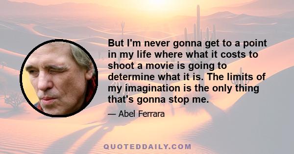 But I'm never gonna get to a point in my life where what it costs to shoot a movie is going to determine what it is. The limits of my imagination is the only thing that's gonna stop me.