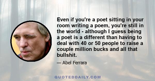 Even if you're a poet sitting in your room writing a poem, you're still in the world - although I guess being a poet is a different than having to deal with 40 or 50 people to raise a couple million bucks and all that