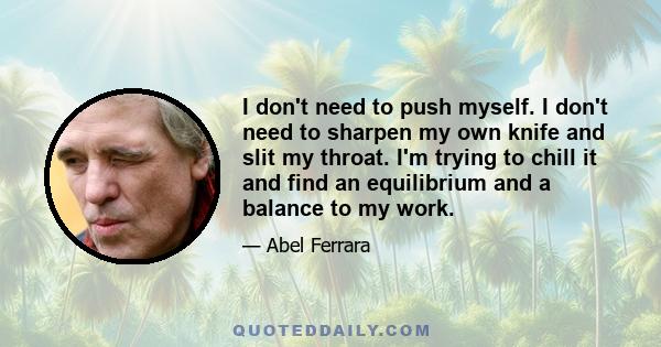 I don't need to push myself. I don't need to sharpen my own knife and slit my throat. I'm trying to chill it and find an equilibrium and a balance to my work.