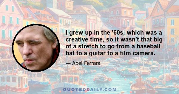 I grew up in the '60s, which was a creative time, so it wasn't that big of a stretch to go from a baseball bat to a guitar to a film camera.