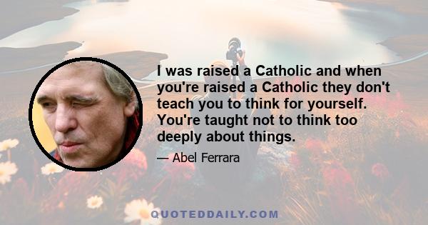 I was raised a Catholic and when you're raised a Catholic they don't teach you to think for yourself. You're taught not to think too deeply about things.