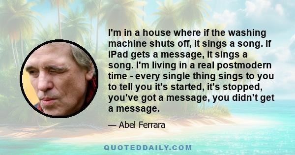 I'm in a house where if the washing machine shuts off, it sings a song. If iPad gets a message, it sings a song. I'm living in a real postmodern time - every single thing sings to you to tell you it's started, it's