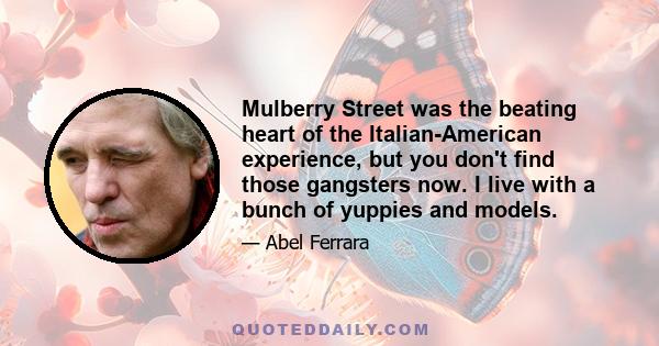 Mulberry Street was the beating heart of the Italian-American experience, but you don't find those gangsters now. I live with a bunch of yuppies and models.