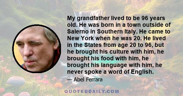 My grandfather lived to be 96 years old. He was born in a town outside of Salerno in Southern Italy. He came to New York when he was 20. He lived in the States from age 20 to 96, but he brought his culture with him, he