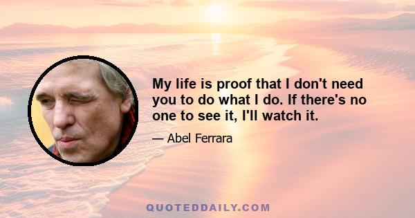 My life is proof that I don't need you to do what I do. If there's no one to see it, I'll watch it.