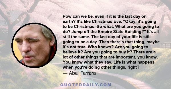 Рow can we be, even if it is the last day on earth? It's like Christmas Eve. Okay, it's going to be Christmas. So what. What are you going to do? Jump off the Empire State Building? It's all still the same. The last day 