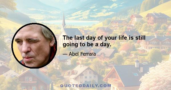 The last day of your life is still going to be a day.