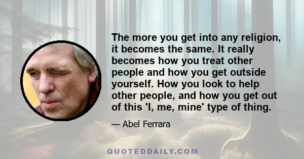 The more you get into any religion, it becomes the same. It really becomes how you treat other people and how you get outside yourself. How you look to help other people, and how you get out of this 'I, me, mine' type