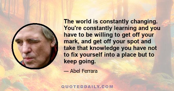 The world is constantly changing. You're constantly learning and you have to be willing to get off your mark, and get off your spot and take that knowledge you have not to fix yourself into a place but to keep going.