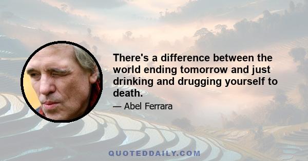 There's a difference between the world ending tomorrow and just drinking and drugging yourself to death.