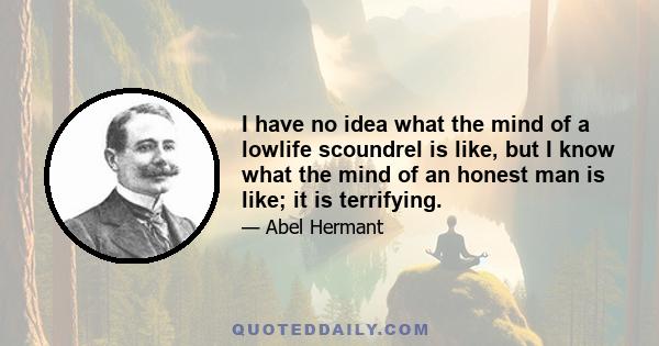 I have no idea what the mind of a lowlife scoundrel is like, but I know what the mind of an honest man is like; it is terrifying.